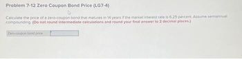 Problem 7-12 Zero Coupon Bond Price (LG7-4)
Calculate the price of a zero-coupon bond that matures in 14 years if the market interest rate is 6.25 percent. Assume semiannual
compounding. (Do not round intermediate calculations and round your final answer to 2 decimal places.)
Zero-coupon bond price