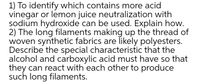 1) To identify which contains more acid
vinegar or lemon juice neutralization with
sodium hydroxide can be used. Explain how.
2) The long filaments making up the thread of
woven synthetic fabrics are likely polyesters.
Describe the special characteristic that the
alcohol and carboxylic acid must have so that
they can react with each other to produce
such long filaments.
