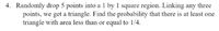 4. Randomly drop 5 points into a 1 by 1 square region. Linking any three
points, we get a triangle. Find the probability that there is at least one
triangle with area less than or equal to 1/4.
