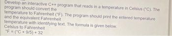 Develop an interactive C++ program that reads in a temperature in Celsius (°C). The
program should convert the
temperature to Fahrenheit (°F). The program should print the entered temperature
and the equivalent Fahrenheit
temperature with identifying text. The formula is given below.
Celsius to Fahrenheit
°F (°C x 9/5) + 32