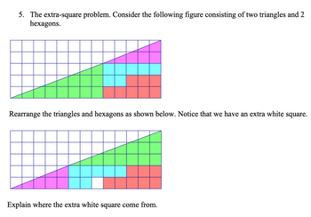 5. The extra-square problem. Consider the following figure consisting of two triangles and 2
hexagons.
Rearrange the triangles and hexagons as shown below. Notice that we have an extra white square.
Explain where the extra white square come from.