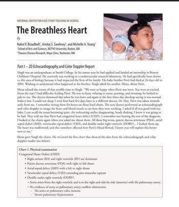 NATIONAL CENTER FOR CASE STUDY TEACHING IN SCIENCE
The Breathless Heart
by
Nalini V. Broadbelt', Amitoj S. Sawhney?, and Michelle A. Young'
'School of Arts and Sciences, MCPHS University, Boston, MA
Thoracic Disease Research, Mayo Clinic, Rochester, MN
Part 1-2D Echocardiography and Color Doppler Report
Singh was an undergraduate at Smith College. In his junior year he had applied and landed an internship at Boston
Children's Hospital. He currently was working in a cardiovascular research laboratory. He had specifically been drawn
to this area of biology because it had impacted the lives of his family. His baby brother Pavit had died at 26 days old in
2003. Wishing to understand what happened to his brother, Singh asked his mother, Mena, about Pavit.
Mena related the events of that terrible time to Singh. "We were so happy when Pavit was born. You were so excited.
From the start I had difficulty feeding Pavit. He was so fussy, refusing to nurse, panting, and sweating; he looked so
pale to me. The doctor dismissed this when he was born and again at the first three-day checkup saying it was normal,
India is hot. I could not sleep; I took him back five days later to a different doctor, Dr. May. Pavit was taken immedi-
ately from me. I remember sitting there for hours on those hard chairs. The new doctor performed an echocardiograph
and color doppler to image the heart and blood vessels to see how they were working. I asked if all was good with my
baby. I can recall the room becoming quiet, the welcoming smiles disappearing, heads shaking. I knew it was going to
be bad. They told me that Pavit had congenital heart defect (CHD). I remember not hearing the rest of the diagnosis.
I looked at the charts again when you asked me about them. All these big terms, patent ductus arteriosus (PDA), atrial
septal defect (ASD), ventricular septal defect (VSD), and double outlet right ventricle (DORV)... I looked them up.
The heart was malformed, and this somehow affected how Pavit's blood flowed. I know you will explain this better
now to me."
Mena gave Singh the charts. He reviewed the first chart that showed the data from the echocardiograph and color
doppler results (see below).
Chart 1. Physical examination
Congenital Heart Defect (CHD)
• Right atrium (RA) and right ventricle (RV) are dominant
⚫ Patent ductus arteriosus (PDA) with right to left shunt
⚫ Atrial septal defect (ASD) with a left to right shunt
• Ventricular septal defect (VSD) extending into muscular septum
⚫ Double outlet right ventricle (DORV)
• Aorta arises from the right ventricle and is to the right and side-by-side (anterior) with the pulmonary artery.
• No evidence of aorta or pulmonary artery outflow obstruction.
-No aorta or pulmonary valve stenosis
Severe pulmonary hypertension