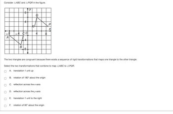 Consider AABC and APQR in the figure.
y
0
B
0
8
The two triangles are congruent because there exists a sequence of rigid transformations that maps one triangle to the other triangle.
0
O
Select the two transformations that combine to map AABC to APQR.
0 A. translation 1 unit up
B. rotation of 180° about the origin
C. reflection across the x-axis
D. reflection across the y-axis
P
E. translation 1 unit to the right
rotation of 90° about the origin