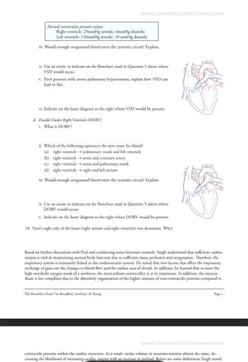 NATIONAL CENTER FOR CASE STUDY TEACHING IN SCIENCE
Normal ventricular pressure values:
Right ventricle: 25mmHg systolic; 4mmHg diastolic
Left ventricle: 120mmHg systolic, 10 mmHg diastolic
iii. Would enough oxygenated blood enter the systemic circuit? Explain.
iv. Use an arrow to indicate on the flowchart used in Question 5 above where
VSD would occur.
v. Pavit presents with severe pulmonary hypertension; explain how VSD can
lead to this.
vi. Indicate on the heart diagram to the right where VSD would be present:
d. Double Outlet Right Ventricle (DORV)
i. What is DORV?
ii. Which of the following options is the new route for blood?
(a) right ventricle → pulmonary trunk and left ventricle
(b) right ventricle→aorta and coronary artery
(c) right ventricle → aorta and pulmonary trunk
(d) right ventricle → right and left atrium
iii. Would enough oxygenated blood enter the systemic circuit? Explain.
iv. Use an arrow to indicate on the flowchart used in Question 5 above where
DORV would occur.
v. Indicate on the heart diagram to the right where DORV would be present:
10. Pavir's right side of the heart (right atrium and right ventricle) was dominant. Why?
Based on further discussions with Paul and conducting some literature research, Singh understood that sufficient cardiac
output is vital in maintaining normal body function due to sufficient tissue perfusion and oxygenation. Therefore, the
respiratory system is intimately linked to the cardiovascular system. He noted that two factors that affect the respiratory
exchange of gases are the changes to blood flow and the surface area of alveoli. In addition, he learned that to meet the
high metabolic oxygen needs of a newborn, the myocardium contractility is at its maximum. In addition, the myocar-
dium is less compliant due to the disorderly organization of the higher amount of non-contractile proteins compared to
"The Breathless Heart" by Broadbelt, Sawhney, & Young
Page 5
NATIONAL CENTER FOR CASE STUDY TEACHING IN SCIENCE
contractile proteins within the cardiac myocytes. As a result, stroke volume in neonates remains almost the same, de-
creasing the likelihood of increasing cardiac output with an increase in preload. Below are some definitions Singh noted.