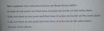 Non-coplaner non-concurrent forces are those forces which
A.meet at one point, but their lines of action do not lie on the same plane
B.do not meet at one point and their lines of action do not lie on the same plane
C.do not meet at one point but their lines of action lie on the same plane
D.none of the above