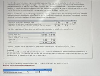 Sweeten Company had no jobs in progress at the beginning of the year and no beginning inventories. It started,
completed, and sold only two jobs during the year-Job P and Job Q. The company uses a plantwide predetermined
overhead rate based on machine-hours. At the beginning of the year, it estimated that 4,000 machine-hours would be
required for the period's estimated level of production. Sweeten also estimated $29,800 of fixed manufacturing overhead
cost for the coming period and variable manufacturing overhead of $2.90 per machine-hour.
Because Sweeten has two manufacturing departments-Molding and Fabrication-it is considering replacing its plantwide
overhead rate with departmental rates that would also be based on machine-hours. The company gathered the following
additional information to enable calculating departmental overhead rates:
Direct materials
Direct labor cost
Actual machine-hours used:
Molding
Fabrication
Total
Estimated total machine-hours used
Estimated total fixed manufacturing overhead
Estimated variable manufacturing overhead per machine-hour
The direct materials cost, direct labor cost, and machine-hours used for Jobs P and Q are as follows:
Manufacturing overhead applied
Job P
$ 25,000
$ 30,600
$
Job P
2,900
1,800
4,700
60,300 $
Molding
2,500
$ 13,000
$ 2.60
2. How much manufacturing overhead was applied to Job P and how much was applied to Job Q?
Note: Do not round intermediate calculations.
Job Q
$ 14,000
$ 12,300
Sweeten Company had no overapplied or underapplied manufacturing overhead costs during the year.
Required:
For questions 1-8, assume that Sweeten Company uses a plantwide predetermined overhead rate with machine-hours as
the allocation base. For questions, 9-15, assume that the company uses predetermined departmental overhead rates with
machine-hours as the allocation base in both departments.
Job Q
2,000
2,100
4,100
Fabrication
1,500
$ 16,800
$ 3.40
30,400
Total
4,000
$ 29,800