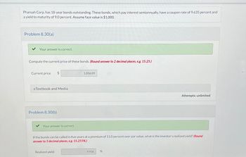 Pharoah Corp. has 18-year bonds outstanding. These bonds, which pay interest semiannually, have a coupon rate of 9.635 percent and
a yield to maturity of 9.0 percent. Assume face value is $1,000.
Problem 8.30(a)
Your answer is correct.
Compute the current price of these bonds. (Round answer to 2 decimal places, e.g. 15.25.)
Current price $
eTextbook and Media
Problem 8.30(b)
Your answer is correct.
1,056.09
Realized yield
If the bonds can be called in five years at a premium of 11.0 percent over par value, what is the investor's realized yield? (Round
answer to 3 decimal places, e.g. 15.255%.)
9.936
Attempts: unlimited
%