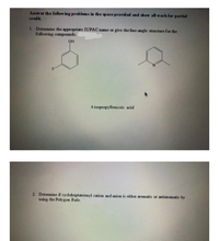 Answ er the follow in g problems in the space provided and show all work for partial
credit.
1. Determine the appropriate IUPAC name or give the line-angle structure for the
following compounds.
OH
N.
4-isopropylbenzoic acid
2. Determine if cycloheptatrienyl cation and anion is either aromatic or antiaromatic by
using the Polygon Rule.
