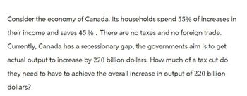 Consider the economy of Canada. Its households spend 55% of increases in
their income and saves 45 %. There are no taxes and no foreign trade.
Currently, Canada has a recessionary gap, the governments aim is to get
actual output to increase by 220 billion dollars. How much of a tax cut do
they need to have to achieve the overall increase in output of 220 billion
dollars?