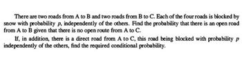 There are two roads from A to B and two roads from B to C. Each of the four roads is blocked by
snow with probability p, independently of the others. Find the probability that there is an open road
from A to B given that there is no open route from A to C.
If, in addition, there is a direct road from A to C, this road being blocked with probability p
independently of the others, find the required conditional probability.