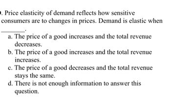 **Price Elasticity of Demand**

Price elasticity of demand reflects how sensitive consumers are to changes in prices. Demand is elastic when _______.

a. The price of a good increases and the total revenue decreases.  
b. The price of a good increases and the total revenue increases.  
c. The price of a good decreases and the total revenue stays the same.  
d. There is not enough information to answer this question.  

**Explanation of Concepts:**

- **Elastic Demand:** This occurs when a change in price leads to a significant change in the quantity demanded. If demand is elastic, an increase in price will cause a decrease in total revenue, while a decrease in price will increase total revenue.
- **Total Revenue:** This is calculated as the price of a good multiplied by the quantity sold. Understanding how total revenue changes with price alterations is key to determining elasticity.