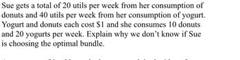 Sue gets a total of 20 utils per week from her consumption of
donuts and 40 utils per week from her consumption of yogurt.
Yogurt and donuts each cost $1 and she consumes 10 donuts
and 20 yogurts per week. Explain why we don't know if Sue
is choosing the optimal bundle.