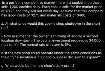 In a perfectly competitive market, there is a cookie shop that sells 1,200 cookies daily. Each cookie sells for the market price of $0.75, and they sell out every day. Assume that this company has labor costs of $275 and materials costs of $400.

**a. At what price would this cookie shop shut down in the short run?**

- Now assume that the owner is thinking of adding a second location downtown. The capital investment required is $4,000 (not sunk). The normal rate of return is 5%.

**c. If the new shop could operate under the same conditions as the original location is it a good business decision to expand?**

**d. What would be the new shop’s daily profit?**