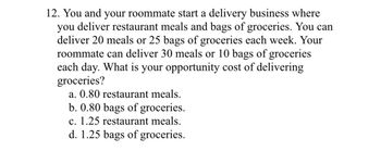 12. You and your roommate start a delivery business where
you deliver restaurant meals and bags of groceries. You can
deliver 20 meals or 25 bags of groceries each week. Your
roommate can deliver 30 meals or 10 bags of groceries
each day. What is your opportunity cost of delivering
groceries?
a. 0.80 restaurant meals.
b. 0.80 bags of groceries.
c. 1.25 restaurant meals.
d. 1.25 bags of groceries.