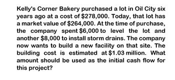 Kelly's Corner Bakery purchased a lot in Oil City six
years ago at a cost of $278,000. Today, that lot has
a market value of $264,000. At the time of purchase,
the company spent $6,000 to level the lot and
another $8,000 to install storm drains. The company
now wants to build a new facility on that site. The
building cost is estimated at $1.03 million. What
amount should be used as the initial cash flow for
this project?