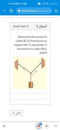 220
10:06 100 N ON
all JO 100
K/s
ttu.thuraya.io/courses/2
(bläi) äbä 3
السؤال 1
Determine the tension in
cables BC in N necessary to
support the 71-kg cylinder if
the tension in cables BA is
.630 N
B
التالي
+
