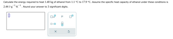 Calculate the energy required to heat 1.40 kg of ethanol from 1.1 °C to 17.9 °C. Assume the specific heat capacity of ethanol under these conditions is
1
. Round your answer to 3 significant digits.
2.44 J.g .K
x10
ロ・ロ
X
μ
00