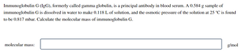 Immunoglobulin G (IgG), formerly called gamma globulin, is a principal antibody in blood serum. A 0.584 g sample of
immunoglobulin G is dissolved in water to make 0.118 L of solution, and the osmotic pressure of the solution at 25 °C is found
to be 0.817 mbar. Calculate the molecular mass of immunoglobulin G.
molecular mass:
g/mol