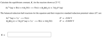 Calculate the equilibrium constant, K, for the reaction shown at 25 °C.
Fe³+(aq) + B(s) + 6H₂O(1)→ Fe(s) + H₂ BO₂ (s) + 3 H₂O+ (aq)
The balanced reduction half-reactions for the equation and their respective standard reduction potential values (E°) are
Fe³+(aq) + 3 e →→→ Fe(s)
E = -0.04 V
HạBO,(s)+3H,O+(aq)+3e
E = -0.8698 V
K=
B(s) + 6H₂O(1)