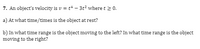 7. An object's velocity is v = t* – 3t? where t 2 0.
a) At what time/times is the object at rest?
b) In what time range is the object moving to the left? In what time range is the object
moving to the right?
