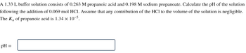 A 1.33 L buffer solution consists of 0.263 M propanoic acid and 0.198 M sodium propanoate. Calculate the pH of the solution
following the addition of 0.069 mol HCl. Assume that any contribution of the HCI to the volume of the solution is negligible.
The K₁ of propanoic acid is 1.34 x 10-5.
pH =