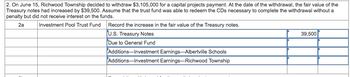 2. On June 15, Richwood Township decided to withdraw $3,105,000 for a capital projects payment. At the date of the withdrawal, the fair value of the
Treasury notes had increased by $39,500. Assume that the trust fund was able to redeem the CDs necessary to complete the withdrawal without a
penalty but did not receive interest on the funds.
2a
Investment Pool Trust Fund
Record the increase in the fair value of the Treasury notes.
U.S. Treasury Notes
Due to General Fund
Additions-Investment Earnings-Albertville Schools
Additions-Investment Earnings-Richwood Township
39,500