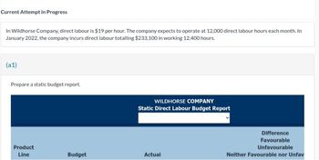 Current Attempt in Progress
In Wildhorse Company, direct labour is $19 per hour. The company expects to operate at 12,000 direct labour hours each month. In
January 2022, the company incurs direct labour totalling $233,100 in working 12,400 hours.
(a1)
Prepare a static budget report.
Product
Line
Budget
WILDHORSE COMPANY
Static Direct Labour Budget Report
Actual
Difference
Favourable
Unfavourable
Neither Favourable nor Unfav