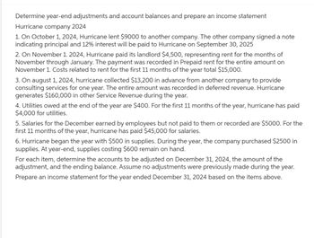 Determine year-end adjustments and account balances and prepare an income statement
Hurricane company 2024
1. On October 1, 2024, Hurricane lent $9000 to another company. The other company signed a note
indicating principal and 12% interest will be paid to Hurricane on September 30, 2025
2. On November 1. 2024, Hurricane paid its landlord $4,500, representing rent for the months of
November through January. The payment was recorded in Prepaid rent for the entire amount on
November 1. Costs related to rent for the first 11 months of the year total $15,000.
3. On august 1, 2024, hurricane collected $13,200 in advance from another company to provide
consulting services for one year. The entire amount was recorded in deferred revenue. Hurricane
generates $160,000 in other Service Revenue during the year.
4. Utilities owed at the end of the year are $400. For the first 11 months of the year, hurricane has paid
$4,000 for utilities.
5. Salaries for the December earned by employees but not paid to them or recorded are $5000. For the
first 11 months of the year, hurricane has paid $45,000 for salaries.
6. Hurricane began the year with $500 in supplies. During the year, the company purchased $2500 in
supplies. At year-end, supplies costing $600 remain on hand.
For each item, determine the accounts to be adjusted on December 31, 2024, the amount of the
adjustment, and the ending balance. Assume no adjustments were previously made during the year.
Prepare an income statement for the year ended December 31, 2024 based on the items above.