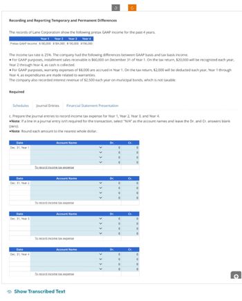 Recording and Reporting Temporary and Permanent Differences
The records of Lane Corporation show the following pretax GAAP income for the past 4 years.
Year 1 Year 2
Year 3 Year 4
Pretax GAAP income $180,000 $184,000 $190,000 $196,000
Required
The income tax rate is 25%. The company had the following differences between GAAP basis and tax basis income.
• For GAAP purposes, installment sales receivable is $60,000 on December 31 of Year 1. On the tax return, $20,000 will be recognized each year,
Year 2 through Year 4, as cash is collected.
• For GAAP purposes, warranty expenses of $8,000 are accrued in Year 1. On the tax return, $2,000 will be deducted each year, Year 1 through
Year 4, as expenditures are made related to warranties.
The company also recorded interest revenue of $2,500 each year on municipal bonds, which is not taxable.
Schedules
Date
Dec. 31, Year 1
Date
Dec. 31, Year 2
c. Prepare the journal entries to record income tax expense for Year 1, Year 2, Year 3, and Year 4.
Note: If a line in a journal entry isn't required for the transaction, select "N/A" as the account names and leave the Dr. and Cr. answers blank
(zero).
Note: Round each amount to the nearest whole dollar.
Date
Dec. 31, Year 3
Date
Dec. 31, Year 4
Journal Entries Financial Statement Presentation
Account Name
To record income tax expense
Account Name
To record income tax expense
Account Name
To record income tax expense
Account Name
To record income tax expense
3
Show Transcribed Text
V
V
V
V
Dr.
Dr.
Dr.
Dr.
0
0
0
0
C
0
0
0
0
0
0
0
0
0
0
0
0
Cr.
Cr.
Cr.
Cr.
0
0
0
0
0
0
0
0
0
0
0
0
0
0
0
0