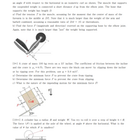 an angle e with respect to the horizontal in an isometric curl as shown. The muscle that supports
the suspended weight is connected a short distance d up from the elbow joint. The bone that
supports the weight has length D.
a) Find the tension T in the muscle, assuming for the moment that the center of mass of the
forearm is in the middle at D/2. Note that it is much larger than the weight of the arm and
barbell combined, assuming a reasonable ratio of D/d = 25 or thereabouts.
b) Find the force F (magnitude and direction) exerted on the supporting bone by the elbow joint.
Again, note that it is much larger than "just" the weight being supported.
M.
D
[9*] A crate of mass 100 kg rests on a 33' incline. The coefficient of friction between the incline
and the crate is µ, = 0.75. There are two ways the block can move: by slipping down the incline
or by tipping over. For this problem, use g = 9.8 m/s?.
a) Determine the minimum force F to prevent the crate from tipping.
b) Determine the minimum force F to prevent the crate from slipping.
c) What is the nature of the impending motion for the minimum force F?
1m
1m
2 m
COM
1m
330
[10**] A cylinder has a radius R and weight W. You try to roll it over a step of height h < R.
The force (F) is applied at the axle of the wheel, at angle 0 above the horizontal. What is the
value of 0 for which F is smallest?
F
