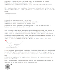 a) If there is a tension of 30 N in the string, what is the acceleration of the cylinder?
b) What is the direction of static friction as it rolls?
c) When the cm of cylinder moved a distance d= 2m, how much work done by the tension?
[5**] A uniform stick of mass m and length L is suspended horizontally with end B at the edge
of a table and the other end A is held by hand. Point A is suddenly released. At the instant after
release:
a) What is the torque about the end B on the table?
b) What is the angular acceleration about the end B on the table?
c) What is the vertical acceleration of the center of mass?
d) What is the vertical component of the hinge force at B ? Does the hinge force have a
horizontal component at the instant after release?
[6**] A cylinder of mass m and radius R rolls without slipping down a rough slope of height H
onto an frictionless track at the bottom that leads up a second frictionless hill as shown.
a) How fast is the cylinder moving at the bottom of the first incline? How fast is it rotating?
b) Does the cylinder's angular velocity
it leaves the rough track and moves onto the ice
(in the middle of the flat stretch in between the hills)?
c) How far up the second hill (vertically, find H ) does the disk go before it stops rising?
rough
H
frietionless
[7+] A playground merry-go-round with an axis at the center (radius R = 2.0 m and rotational
inertia I = 500 kg.m²) is initially at rest. A girl of mass m = 43 kg is running at speed v. =
3.4 m/s in a direction tangent to the disk of the merry-go-round, intending to jump on to the
edge.
a) What is the magnitude of the angular velocity of the merry-go-round after the girl has
jumped on at the edge?
b) Is it possible for her, with the same initial speed, to jump onto the merry-go-round at the
same point, but not make it spin? If so, how could she do this?
