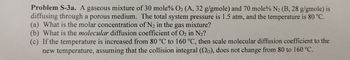 Problem S-3a. A gaseous mixture of 30 mole% O2 (A, 32 g/gmole) and 70 mole% N₂ (B, 28 g/gmole) is
diffusing through a porous medium. The total system pressure is 1.5 atm, and the temperature is 80 °C.
(a) What is the molar concentration of N₂ in the gas mixture?
(b) What is the molecular diffusion coefficient of O₂ in N₂?
(c) If the temperature is increased from 80 °C to 160 °C, then scale molecular diffusion coefficient to the
new temperature, assuming that the collision integral (SD), does not change from 80 to 160 °C.