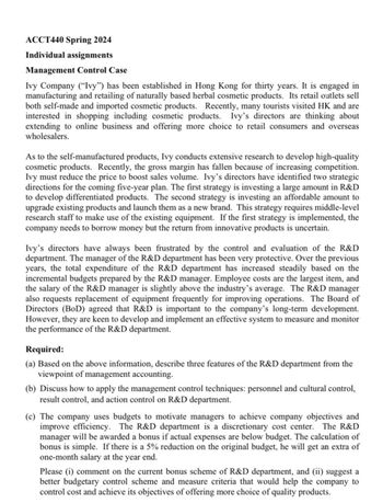 ACCT440 Spring 2024
Individual assignments
Management Control Case
Ivy Company ("Ivy") has been established in Hong Kong for thirty years. It is engaged in
manufacturing and retailing of naturally based herbal cosmetic products. Its retail outlets sell
both self-made and imported cosmetic products. Recently, many tourists visited HK and are
interested in shopping including cosmetic products. Ivy's directors are thinking about
extending to online business and offering more choice to retail consumers and overseas
wholesalers.
As to the self-manufactured products, Ivy conducts extensive research to develop high-quality
cosmetic products. Recently, the gross margin has fallen because of increasing competition.
Ivy must reduce the price to boost sales volume. Ivy's directors have identified two strategic
directions for the coming five-year plan. The first strategy is investing a large amount in R&D
to develop differentiated products. The second strategy is investing an affordable amount to
upgrade existing products and launch them as a new brand. This strategy requires middle-level
research staff to make use of the existing equipment. If the first strategy is implemented, the
company needs to borrow money but the return from innovative products is uncertain.
Ivy's directors have always been frustrated by the control and evaluation of the R&D
department. The manager of the R&D department has been very protective. Over the previous
years, the total expenditure of the R&D department has increased steadily based on the
incremental budgets prepared by the R&D manager. Employee costs are the largest item, and
the salary of the R&D manager is slightly above the industry's average. The R&D manager
also requests replacement of equipment frequently for improving operations. The Board of
Directors (BoD) agreed that R&D is important to the company's long-term development.
However, they are keen to develop and implement an effective system to measure and monitor
the performance of the R&D department.
Required:
(a) Based on the above information, describe three features of the R&D department from the
viewpoint of management accounting.
(b) Discuss how to apply the management control techniques: personnel and cultural control,
result control, and action control on R&D department.
(c) The company uses budgets to motivate managers to achieve company objectives and
improve efficiency. The R&D department is a discretionary cost center. The R&D
manager will be awarded a bonus if actual expenses are below budget. The calculation of
bonus is simple. If there is a 5% reduction on the original budget, he will get an extra of
one-month salary at the year end.
Please (i) comment on the current bonus scheme of R&D department, and (ii) suggest a
better budgetary control scheme and measure criteria that would help the company to
control cost and achieve its objectives of offering more choice of quality products.