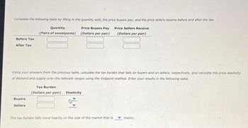 Complete the following table by filling in the quantity sold, the price buyers pay, and the price sellers receive before and after the tax.
Quantity
Price Buyers Pay
(Pairs of sweatpants) (Dollars per pair)
Price Sellers Receive
(Dollars per pair)
Before Tax
After Tax
Using your answers from the previous table, calculate the tax burden that falls on buyers and on sellers, respectively, and calculate the price elasticity
of demand and supply over the relevant ranges using the midpoint method. Enter your results in the following table.
Buyers
Sellers
Tax Burden
(Dollars per pair) Elasticity
The tax burden falls more heavily on the side of the market that is
elastic.