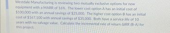 Westdale Manufacturing is reviewing two mutually exclusive options for new
equipment with a MARR of 16%. The lower cost option A has an initial cost of
$100,000 with an annual savings of $25,000. The higher cost option B has an initial
cost of $167.100 with annual savings of $35,000. Both have a service life of 10
years with no salvage value. Calculate the incremental rate of return AIRR (B-A) for
this project.