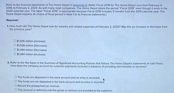 Refer to the financial statements of The Home Depot in Appendix A. (Note: Fiscal 2019 for The Home Depot runs from February 4,
2019, to February 2, 2020. As with many retail companies. The Home Depot labels the period "Fiscal 2019" even though it ends in the
2020 calendar year. The label "Fiscal 2019" is appropriate because Fiscal 2019 includes 11 months from the 2019 calendar year. The
Home Depot explains its choice of fiscal period in Note 1 to its financial statements.)
Required:
1. How much did The Home Depot owe for salaries and related expenses at February 2, 2020? Was this an increase or decrease from
the previous year?
O $1,506 million (Increase)
O $1,506 million (Decrease)
$1,494 million (Decrease)
O $1,494 million (Increase)
2. Refer to the Net Sales in the Summary of Significant Accounting Policies that follows The Home Depot's statements of cash flows.
How does the company account for customer payments received in advance of providing merchandise or services?
The funds are deposited in the bank account and no entry is recorded.
O The funds are not deposited in the bank account and no entry is recorded.
O Record the prepayment as revenue.
The revenue is deferred until the goods or services are provided to the customer.