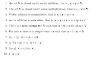 1. the set V is closed under vector addition, that is , x +y E V
2. The set V is closed under scalar multiplication, That is c1·X€ V
3. Vector addition is commutative, that is x + y = y +x
4. vector addition is associative, that is (x +y) + z =x+(y+z)
5. There is a zero vector 0 E V such that x + 0 = x for all x e V
6. For each x there is a unique vetro –x such that x +
-x) = 0
7. (c1 + c2) ·X = c1X+ C2X
8. c1 · (x+ y)= c1 · x + ci ·y
9. (c1c2) · x = c1•)c2·x)
10. 1·x = X
