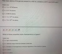 How many atoms of He gas are present in a 450 mL container at 35°C and 0.974 atm?
Select one:
a. 1.2 x 10° He atoms
O b. 0.017 He atoms
C. 0.068 He atoms
O d. 1.0 x 1022 He atoms
O e. 7.9 x 1024 He atoms
Which of these properties is/are characteristic(s) of gases?
Select one:
O a. high compressibility
b. relatively large distances between molecules
O c. formation of homogeneous mixtures regardless of the identity of gases
d. a and b
O e. a, b, and c
