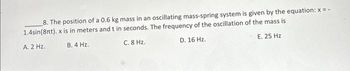 8. The position of a 0.6 kg mass in an oscillating mass-spring system is given by the equation: x=-
1.4sin(8nt). x is in meters and t in seconds. The frequency of the oscillation of the mass is
A. 2 Hz.
B. 4 Hz.
C. 8 Hz.
D. 16 Hz.
E. 25 Hz