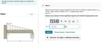 Six nails are used to hold the hanger at A against the
column.
Part A
Determine the minimum required diameter of each nail if it is made of material having Tfail =
19 ksi . Apply a factor of safety of F.S. = 2 against shear failure.
(Figure 1)
Figure
< 1 of 1
Express your answer to three significant figures and include the appropriate units.
HA
300 lb/ft
d =
Value
in
Submit
Previous Answers Request Answer
X Incorrect; Try Again; 4 attempts remaining
9 ft-
