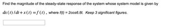 Find the magnitude of the steady-state response of the system whose system model is given by
dx (t)/dt+x (t) = f (t), where f(t) = 2cos6.8t. Keep 3 significant figures.