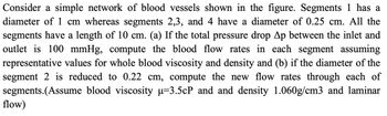 Consider a simple network of blood vessels shown in the figure. Segment 1 has a diameter of 1 cm, whereas segments 2, 3, and 4 have a diameter of 0.25 cm. All the segments have a length of 10 cm.

(a) If the total pressure drop Δp between the inlet and outlet is 100 mmHg, compute the blood flow rates in each segment, assuming representative values for whole blood viscosity and density.

(b) If the diameter of segment 2 is reduced to 0.22 cm, compute the new flow rates through each of the segments.

(Assume blood viscosity μ = 3.5 cP and density 1.060 g/cm³ and laminar flow.)