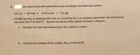 8.
Zinc metal reacts with hydrochloric acid according to the following reaction:
% Zn (s) + HCI (aq) →
% ZnCl2 (aq) + % H2 (g)
If 0.9807 g of zinc is combined with 120. mL of 0.250 M HCl in an insulated calorimeter, the temperature
rises from 24.9 °C to 36.3 °C. Assume the density of the solution formed is 1.00 g/mL.
a. Calculate the total heat released (g) in this reaction, in Joules.
b. Calculate the enthalpy of the reaction, AHpan, in kJ/mol HCI.
