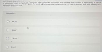 value of these assets at the end of year 3 is expected to be $10,000. NWC requirements at the beginning of each year will be approximately 25 percent
of the projected sales during the coming year. The tax rate is 21 percent and the required return on the project is 15 percent. What is the operating cash
flow for the project in year 2?
Multiple Choice
О
$18,700
$18,867
О
$39,050
$40,317
貨