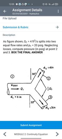 12:05 O O O Q •
O 0 ull 92
Assignment Details
CE 016-CEC32S1 - Hydraulics
File Upload
Submission & Rubric
Description
As figure shown, Q1 = 4 ft°/s splits into two
equal flow rates and p1 = 20 psig. Neglecting
losses, compute pressure (in psig) at point 2
and 3. BOX THE FINAL ANSWER
%3D
d, =4in
30°
Water
= 6 in
50°
dy =3in
Submit Assignment
MODULE 2: Continuity Equation
