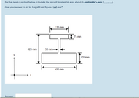 For the beam I-section below, calculate the second moment of area about its centroidal x-axis (Ixxcentroid).
Give your answer in m“ to 2 significant figures (not mm“).
120 mm
75 mm
425 mm
50 mm-
y
150 mm
400 mm
Answer:
