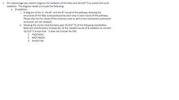 1. On a blank page you need to diagram the oxidation of the fatty acid 16:2 (49,12) to acetyl-CoA via B-
oxidation. The diagram needs to include the following:
a. B-oxidation:
i. A diagram of the 1st, the 4th, and the 5th round of the pathway showing the
structures of the fatty acids produced by each step in each round of the pathway.
Please also list the names of the enzymes used as well as the coenzymes (coenzyme
structures are not needed).
ii. Showing the correct stoichiometry (per 16:2(49,12)) of the following metabolites.
Note this stoichiometry includes ALL of the needed rounds of B-oxidation to convert
16:2(49,12) acetyl-CoA. It does not include the CAC
1. FAD/FADH₂
2. NAD+/NADH
3. Acetyl-CoA