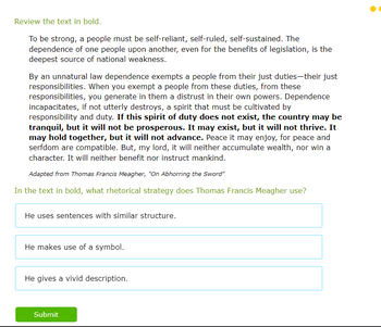 Review the text in bold.
To be strong, a people must be self-reliant, self-ruled, self-sustained. The
dependence of one people upon another, even for the benefits of legislation, is the
deepest source of national weakness.
By an unnatural law dependence exempts a people from their just duties-their just
responsibilities. When you exempt a people from these duties, from these
responsibilities, you generate in them a distrust in their own powers. Dependence
incapacitates, if not utterly destroys, a spirit that must be cultivated by
responsibility and duty. If this spirit of duty does not exist, the country may be
tranquil, but it will not be prosperous. It may exist, but it will not thrive. It
may hold together, but it will not advance. Peace it may enjoy, for peace and
serfdom are compatible. But, my lord, it will neither accumulate wealth, nor win a
character. It will neither benefit nor instruct mankind.
Adapted from Thomas Francis Meagher, "On Abhorring the Sword"
In the text in bold, what rhetorical strategy does Thomas Francis Meagher use?
He uses sentences with similar structure.
He makes use of a symbol.
He gives a vivid description.
Submit
