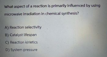 What aspect of a reaction is primarily influenced by using
microwave irradiation in chemical synthesis?
A) Reaction selectivity
B) Catalyst lifespan
C) Reaction kinetics
D) System pressure