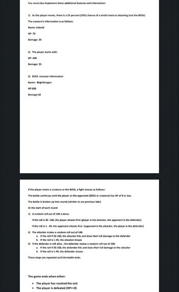 You must also implement these additional features and information:
1) As the player moves, there is a 25 percent (25%) chance of a small creature attacking (not the BOSS)
The creature's information is as follows:
Name: Kobold
HP: 70
Damage: 20
2) The player starts with:
HP: 400
Damage: 35
3) BOSS monster information:
Name: BlightDragon
HP:600
Damage:50
If the player meets a creature or the BOSS, a fight ensues as follows:
The battle continues until the player or the opponent (BOSS or creature) has HP of 0 or less.
The battle broken up into rounds (similar to our previous labs)
At the start of each round:
1) A random roll out of 100 is done:
If the roll is 50 -100, the player attacks first (player is the attacker, the opponent is the defender)
If the roll is 1 - 49, the opponent attacks first (opponent is the attacker, the player is the defender)
2) The attacker makes a random roll out of 100.
a. If the roll if 50-100, the attacker hits and does their full damage to the defender
b. If the roll is 1-49, the attacker misses
3) If the defender is still alive, the defender makes a random roll out of 100.
a. If the roll if 50-100, the defender hits and does their full damage to the attacker
b. If the roll is 1-49, the defender misses
These steps are repeated until the battle ends.
The game ends when either:
The player has reached the exit
• The player is defeated (HP<=0)
